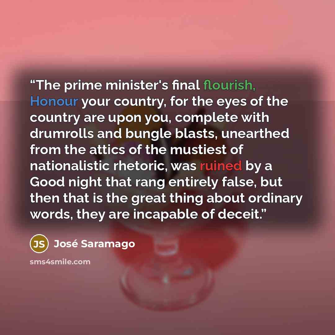 “The prime minister's final flourish, Honour your country, for the eyes of the country are upon you, complete with drumrolls and bungle blasts, unearthed from the attics of the mustiest of nationalistic rhetoric, was ruined by a Good night that rang entirely false, but then that is the great thing…” quote by José Saramago