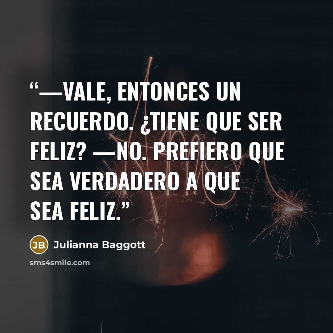 “—Vale, entonces un recuerdo. ¿Tiene que ser feliz? —No. Prefiero que sea verdadero a que sea feliz.” quote by Julianna Baggott