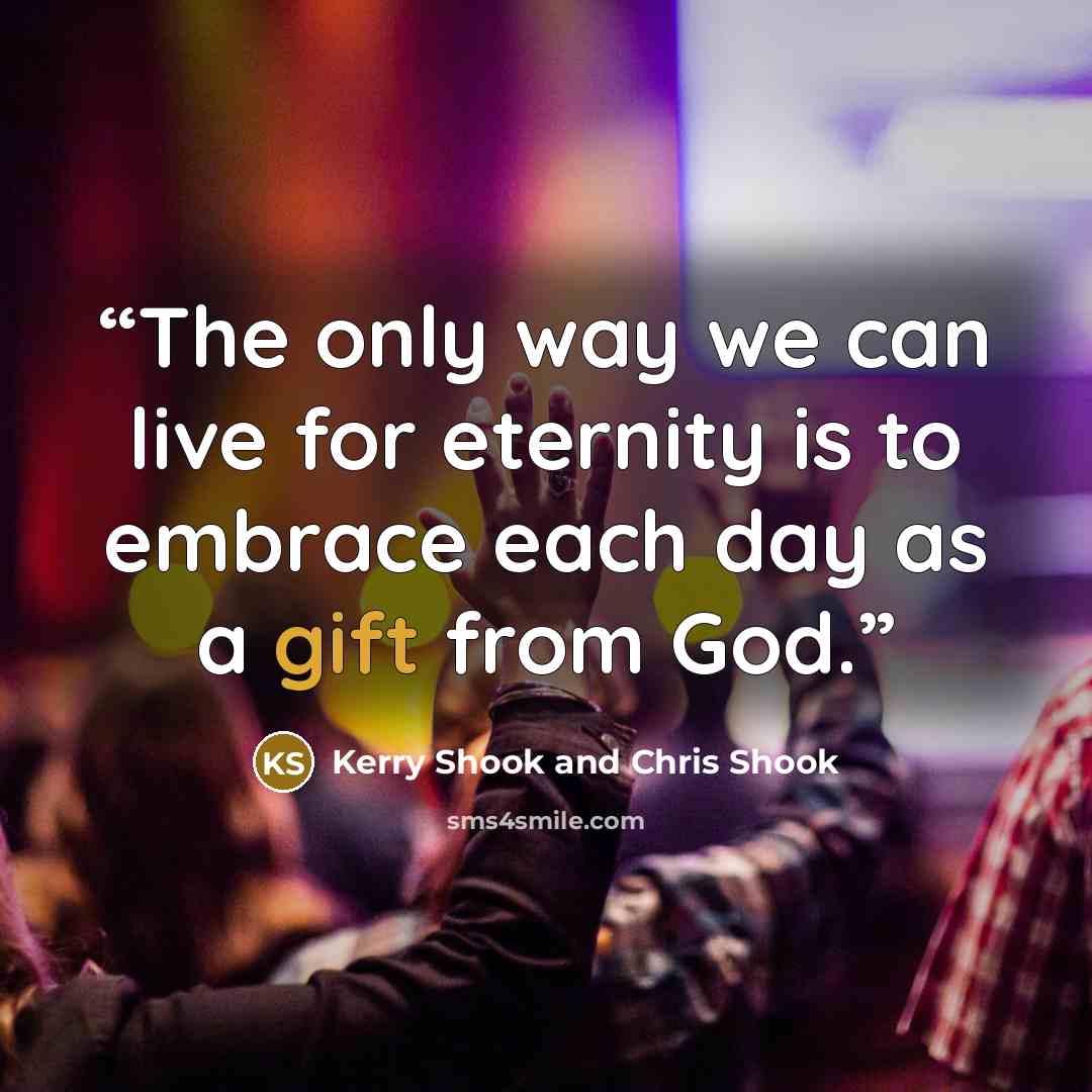 “The only way we can live for eternity is to embrace each day as a gift from God.” quote by Kerry Shook and Chris Shook