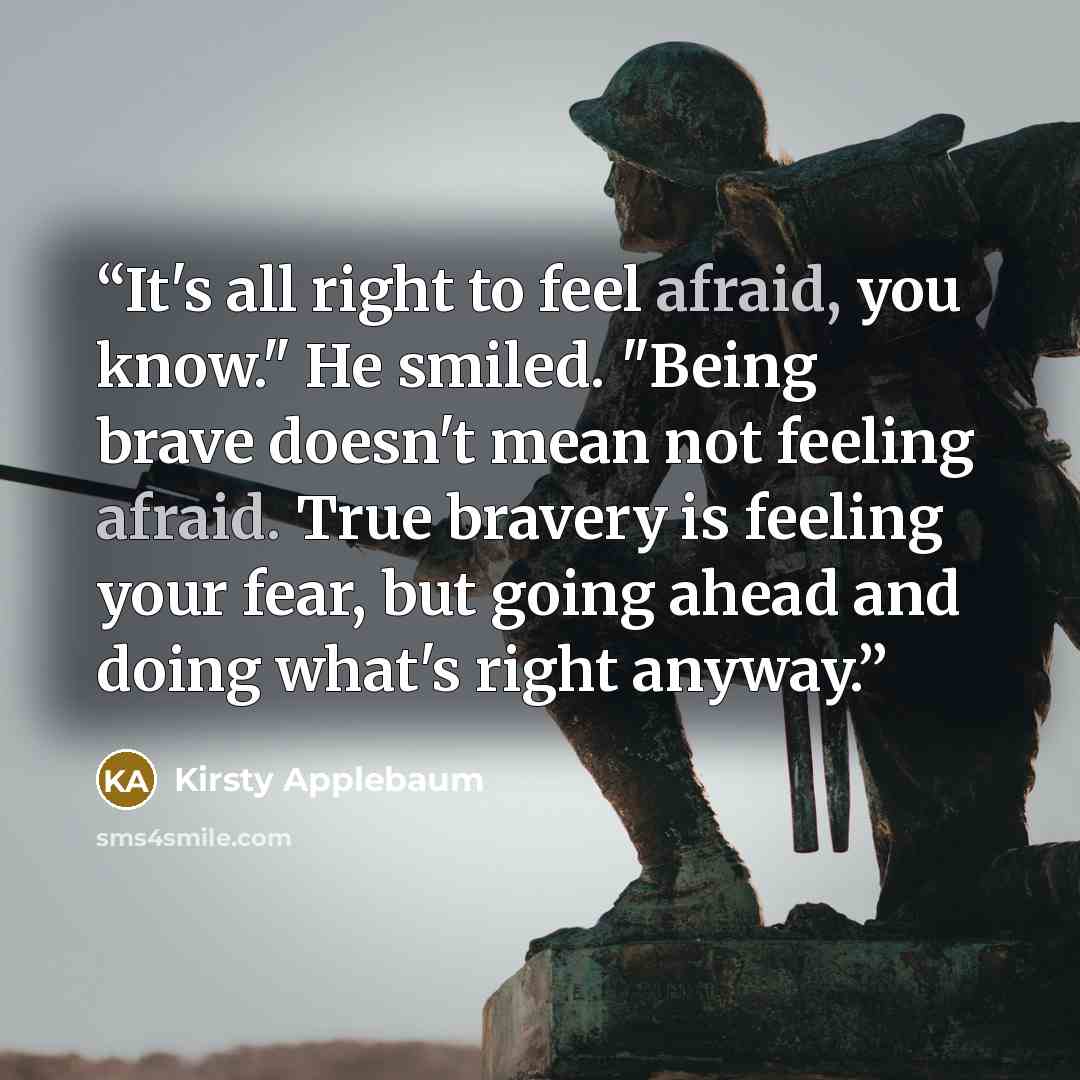 “It's all right to feel afraid, you know." He smiled. "Being brave doesn't mean not feeling afraid. True bravery is feeling your fear, but going ahead and doing what's right anyway.” quote by Kirsty Applebaum