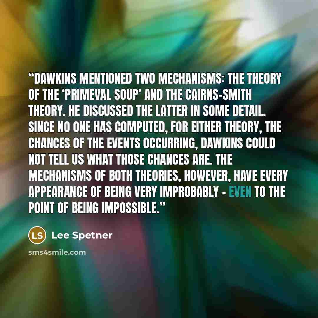 “Dawkins mentioned two mechanisms: the theory of the ‘primeval soup’ and the Cairns-Smith theory. He discussed the latter in some detail. Since no one has computed, for either theory, the chances of the events occurring, Dawkins could not tell us what those chances are. The mechanisms of both…” quote by Lee Spetner