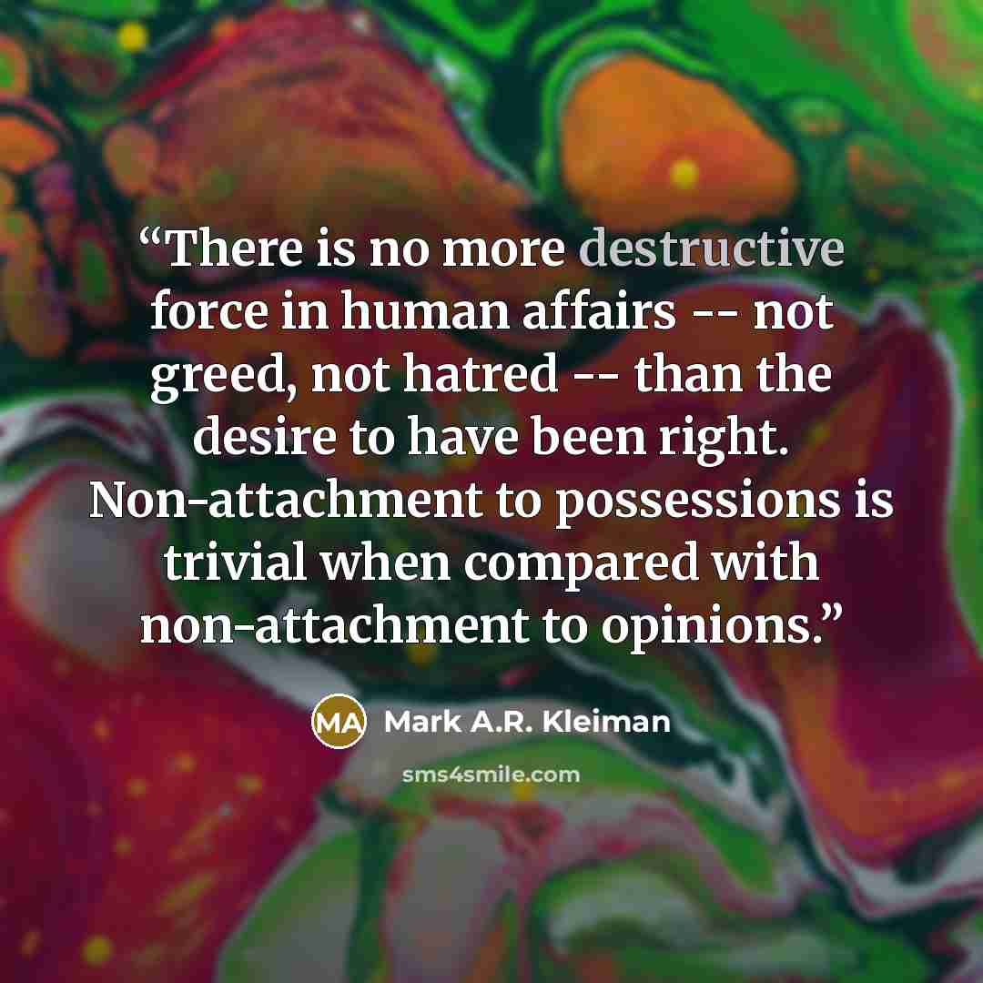 “There is no more destructive force in human affairs -- not greed, not hatred -- than the desire to have been right. Non-attachment to possessions is trivial when compared with non-attachment to opinions.” quote by Mark A.R. Kleiman