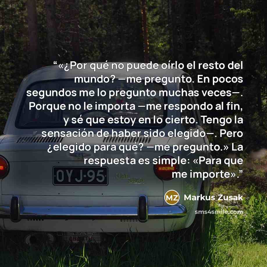 “«¿Por qué no puede oírlo el resto del mundo? —me pregunto. En pocos segundos me lo pregunto muchas veces—. Porque no le importa —me respondo al fin, y sé que estoy en lo cierto. Tengo la sensación de haber sido elegido—. Pero ¿elegido para qué? —me pregunto.» La respuesta es simple: «Para que me…” quote by Markus Zusak