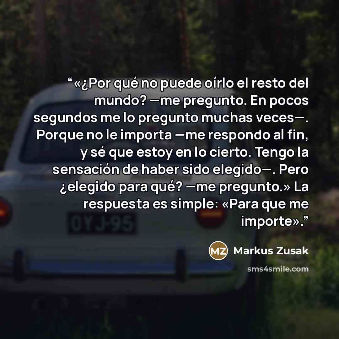 “«¿Por qué no puede oírlo el resto del mundo? —me pregunto. En pocos segundos me lo pregunto muchas veces—. Porque no le importa —me respondo al fin, y sé que estoy en lo cierto. Tengo la sensación de haber sido elegido—. Pero ¿elegido para qué? —me pregunto.» La respuesta es simple: «Para que me…” quote by Markus Zusak