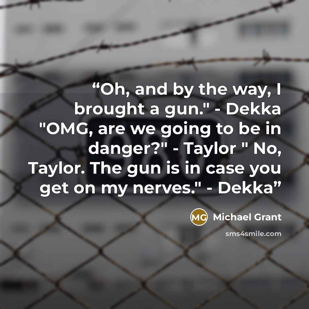 “Oh, and by the way, I brought a gun." - Dekka "OMG, are we going to be in danger?" - Taylor " No, Taylor. The gun is in case you get on my nerves." - Dekka” quote by Michael grant