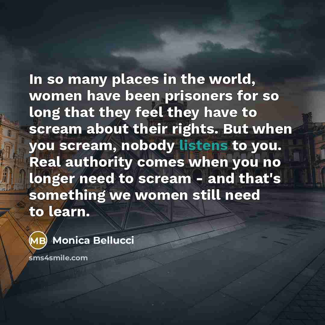 “In so many places in the world, women have been prisoners for so long that they feel they have to scream about their rights. But when you scream, nobody listens to you. Real authority comes when you no longer need to scream - and that's something we women still need to learn.” quote by Monica Bellucci