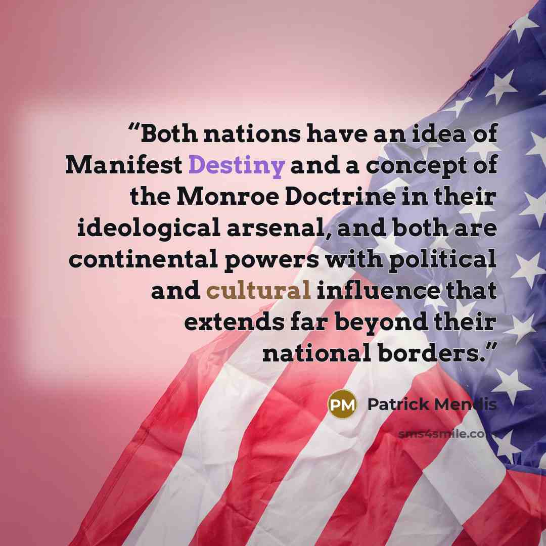 “Both nations have an idea of Manifest Destiny and a concept of the Monroe Doctrine in their ideological arsenal, and both are continental powers with political and cultural influence that extends far beyond their national borders.” quote by Patrick Mendis