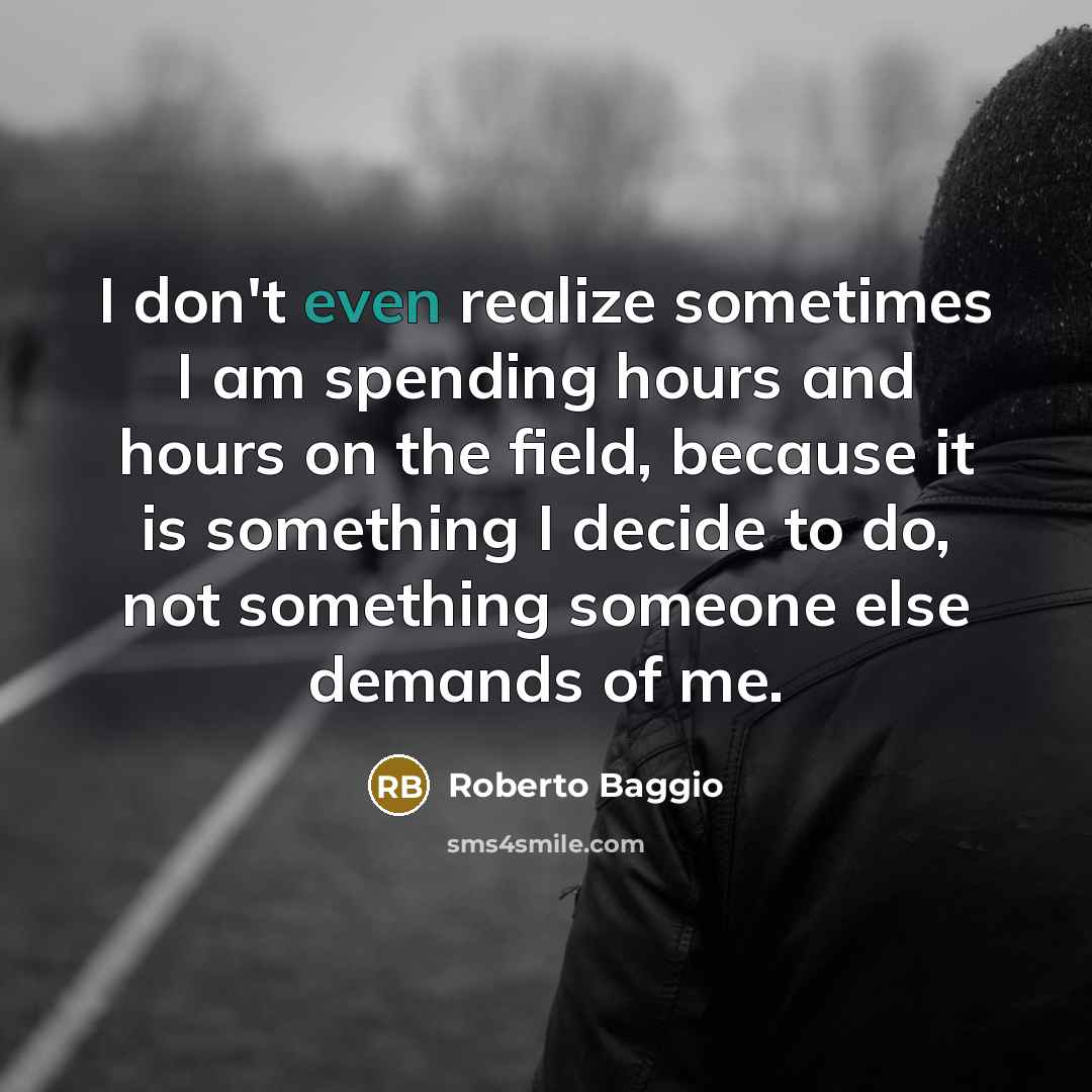 “I don't even realize sometimes I am spending hours and hours on the field, because it is something I decide to do, not something someone else demands of me.” quote by Roberto Baggio