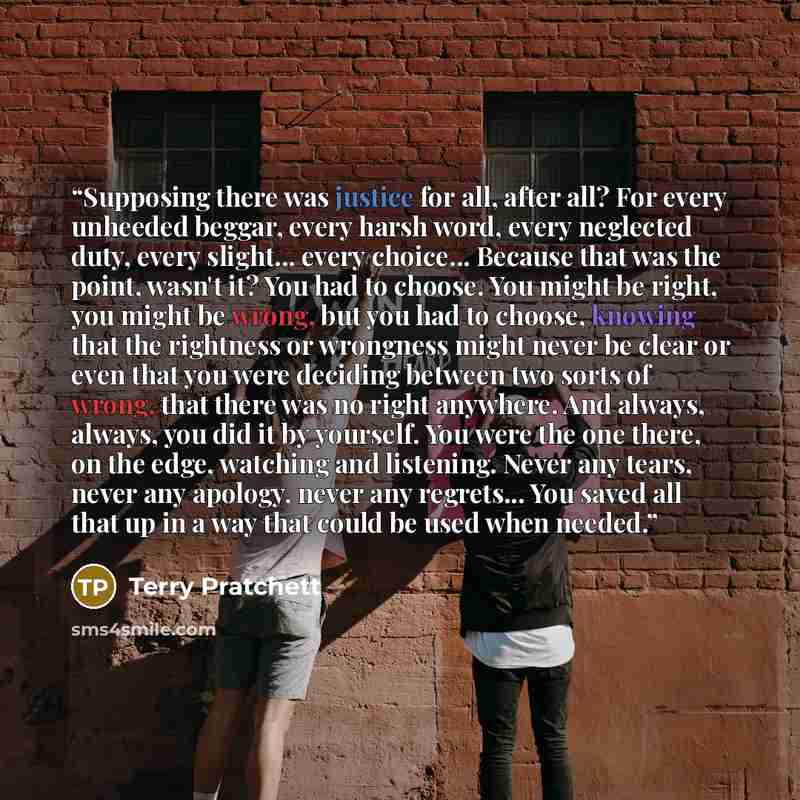 “Supposing there was justice for all, after all? For every unheeded beggar, every harsh word, every neglected duty, every slight... every choice... Because that was the point, wasn't it? You had to choose. You might be right, you might be wrong, but you had to choose, knowing that the rightness or…” quote by Terry Pratchett
