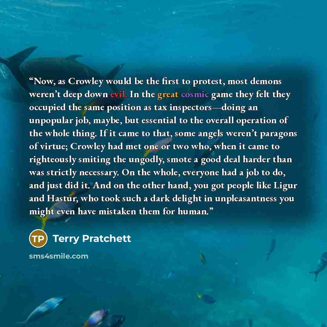 “Now, as Crowley would be the first to protest, most demons weren’t deep down evil. In the great cosmic game they felt they occupied the same position as tax inspectors—doing an unpopular job, maybe, but essential to the overall operation of the whole thing. If it came to that, some angels weren’t…” quote by Terry Pratchett