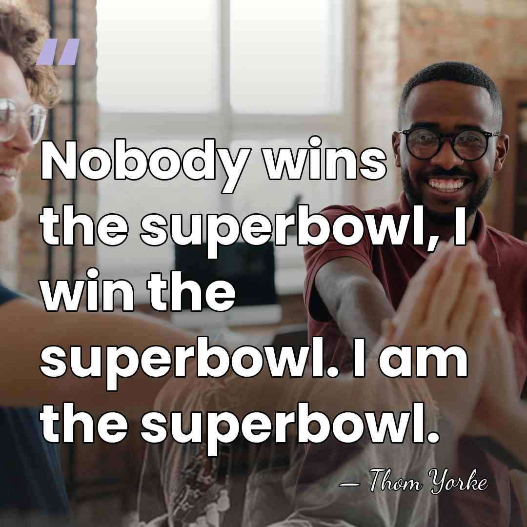 Nobody wins the superbowl, I win the superbowl. I am the superbowl. - Thom Yorke