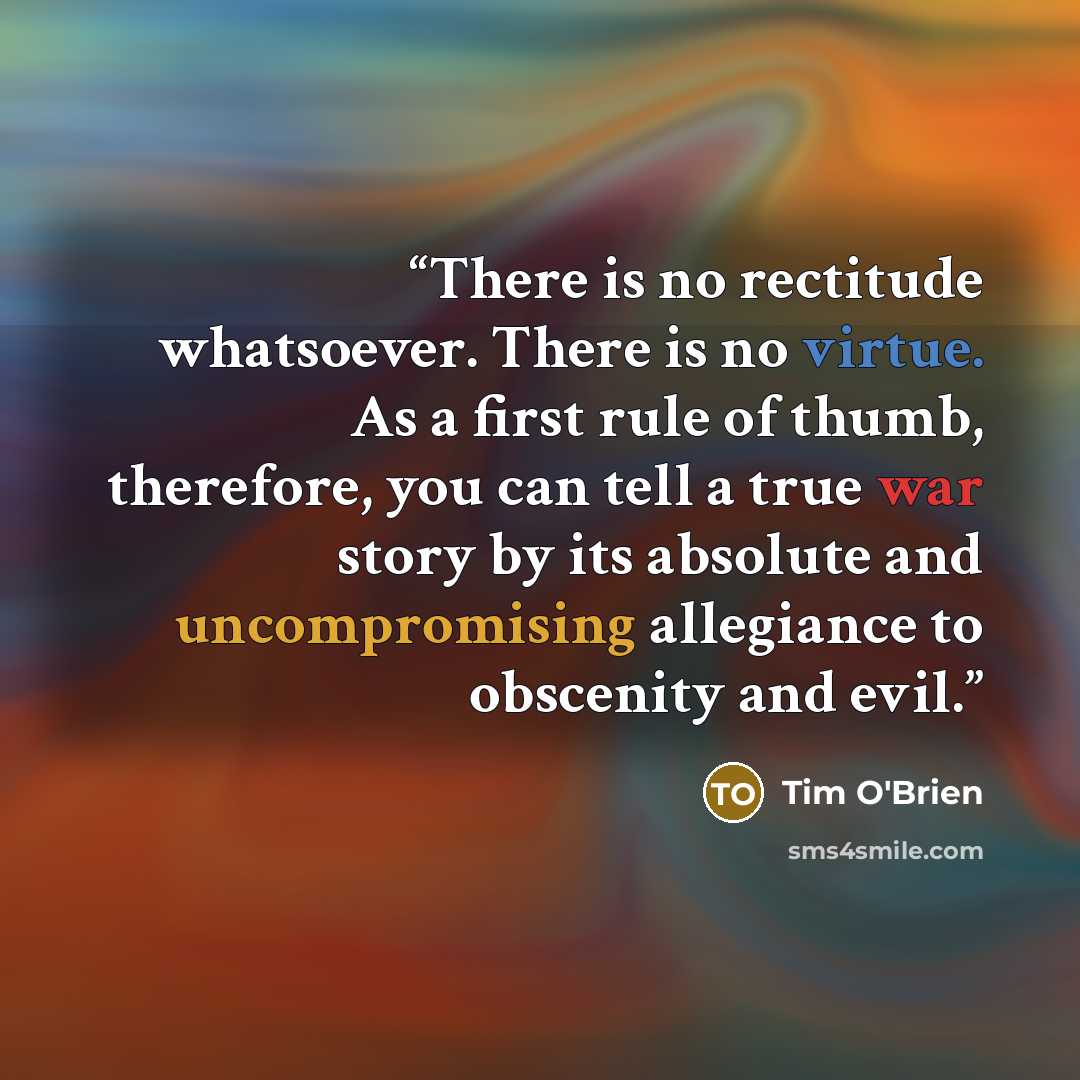 “There is no rectitude whatsoever. There is no virtue. As a first rule of thumb, therefore, you can tell a true war story by its absolute and uncompromising allegiance to obscenity and evil.” quote by Tim O'Brien