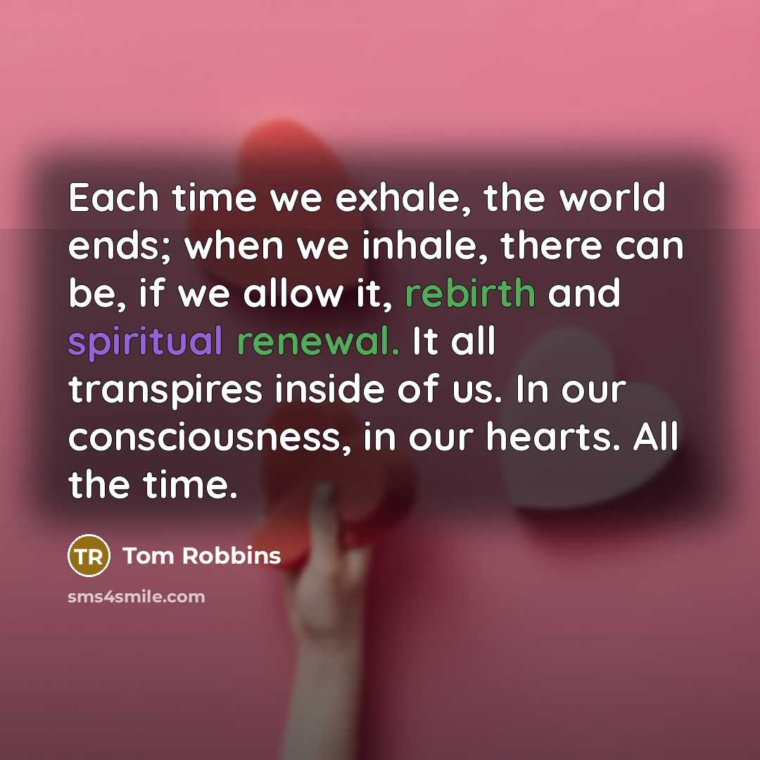 “Each time we exhale, the world ends; when we inhale, there can be, if we allow it, rebirth and spiritual renewal. It all transpires inside of us. In our consciousness, in our hearts. All the time.” quote by Tom Robbins