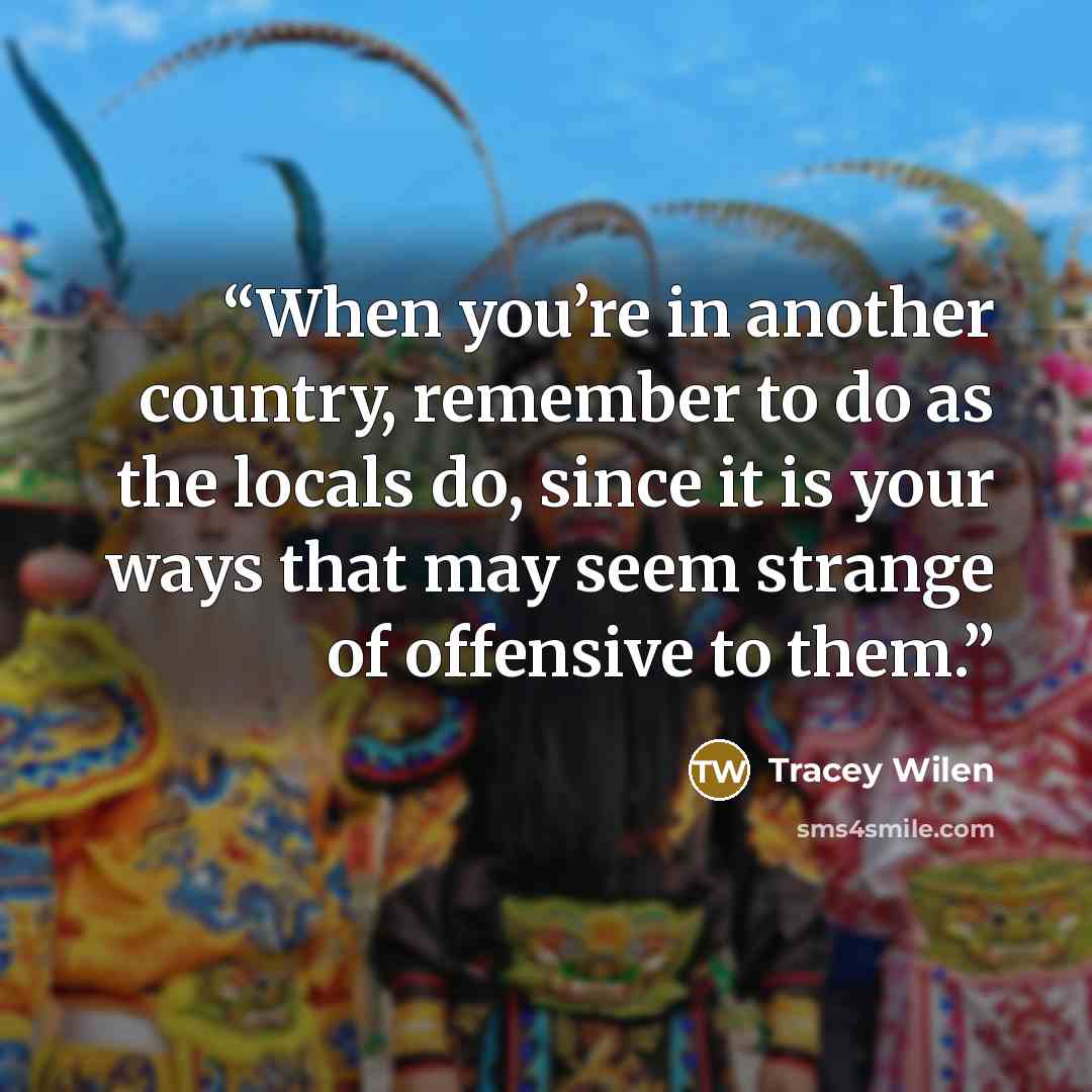 “When you’re in another country, remember to do as the locals do, since it is your ways that may seem strange of offensive to them.” quote by Tracey Wilen