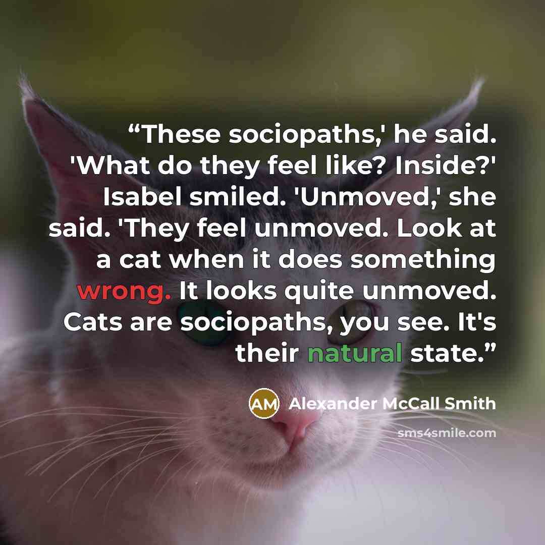 “These sociopaths,' he said. 'What do they feel like? Inside?' Isabel smiled. 'Unmoved,' she said. 'They feel unmoved. Look at a cat when it does something wrong. It looks quite unmoved. Cats are sociopaths, you see. It's their natural state.” quote by Alexander McCall Smith