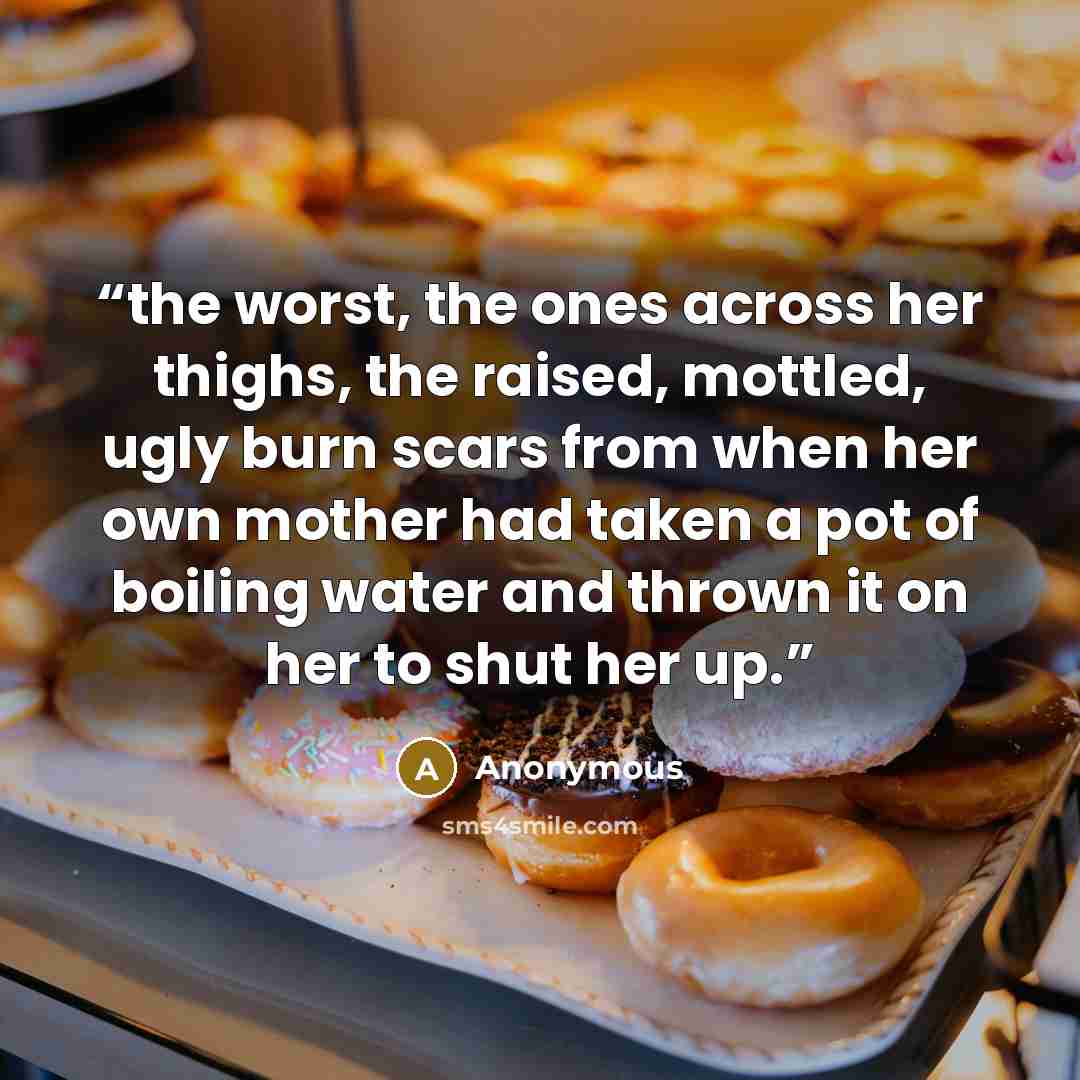 “the worst, the ones across her thighs, the raised, mottled, ugly burn scars from when her own mother had taken a pot of boiling water and thrown it on her to shut her up.” quote by Anonymous