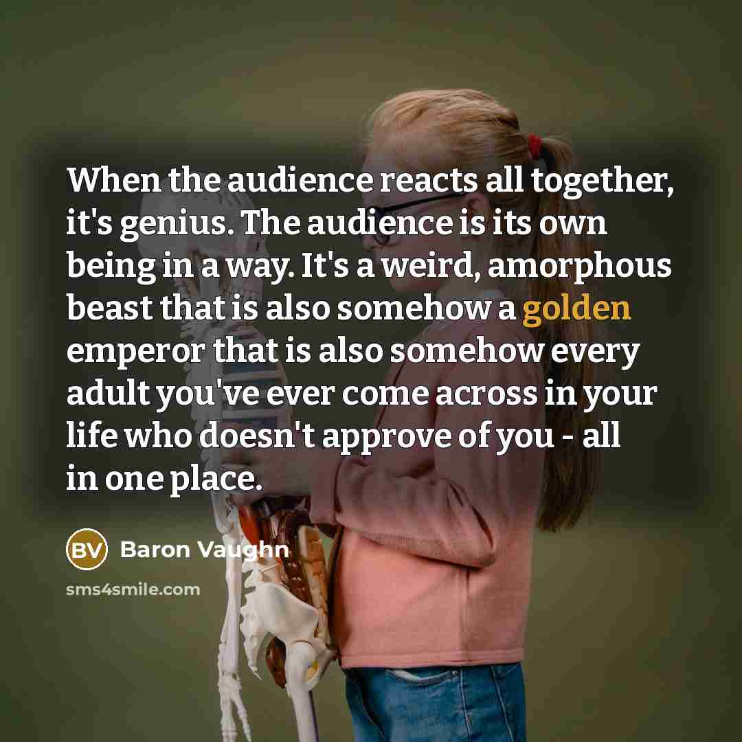 “When the audience reacts all together, it's genius. The audience is its own being in a way. It's a weird, amorphous beast that is also somehow a golden emperor that is also somehow every adult you've ever come across in your life who doesn't approve of you - all in one place.” quote by Baron Vaughn
