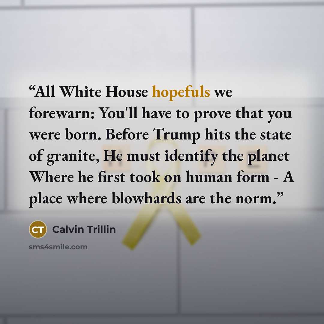 “All White House hopefuls we forewarn: You'll have to prove that you were born. Before Trump hits the state of granite, He must identify the planet Where he first took on human form - A place where blowhards are the norm.” quote by Calvin Trillin