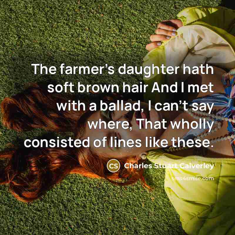 “The farmer's daughter hath soft brown hair And I met with a ballad, I can't say where, That wholly consisted of lines like these.” quote by Charles Stuart Calverley