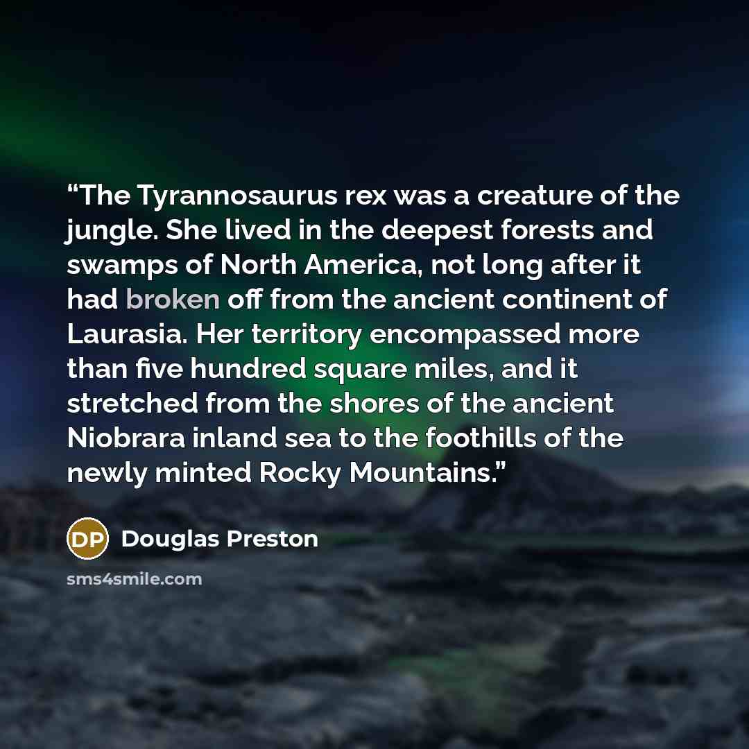 “The Tyrannosaurus rex was a creature of the jungle. She lived in the deepest forests and swamps of North America, not long after it had broken off from the ancient continent of Laurasia. Her territory encompassed more than five hundred square miles, and it stretched from the shores of the ancient…” quote by Douglas Preston