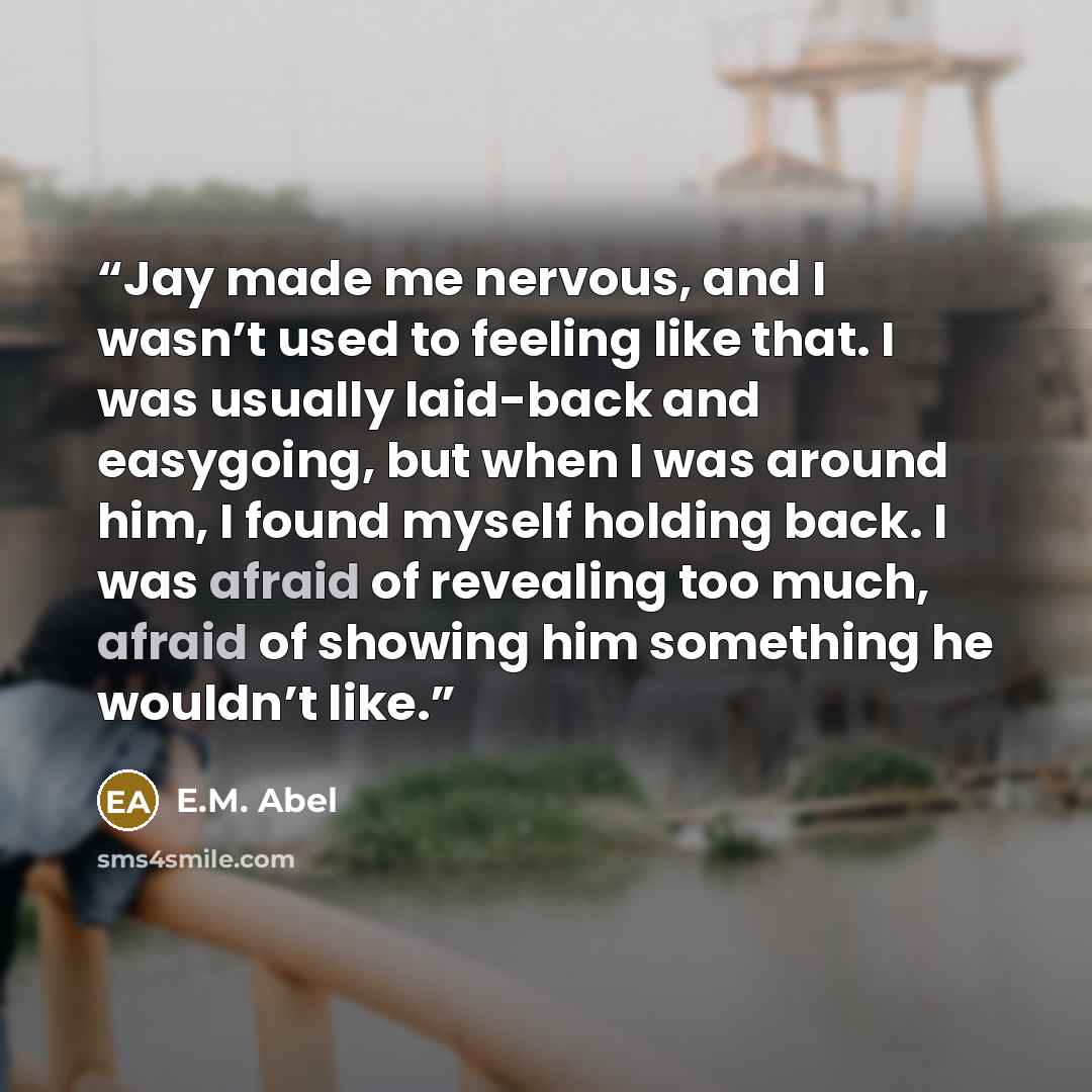 “Jay made me nervous, and I wasn’t used to feeling like that. I was usually laid-back and easygoing, but when I was around him, I found myself holding back. I was afraid of revealing too much, afraid of showing him something he wouldn’t like.” quote by E.M. Abel