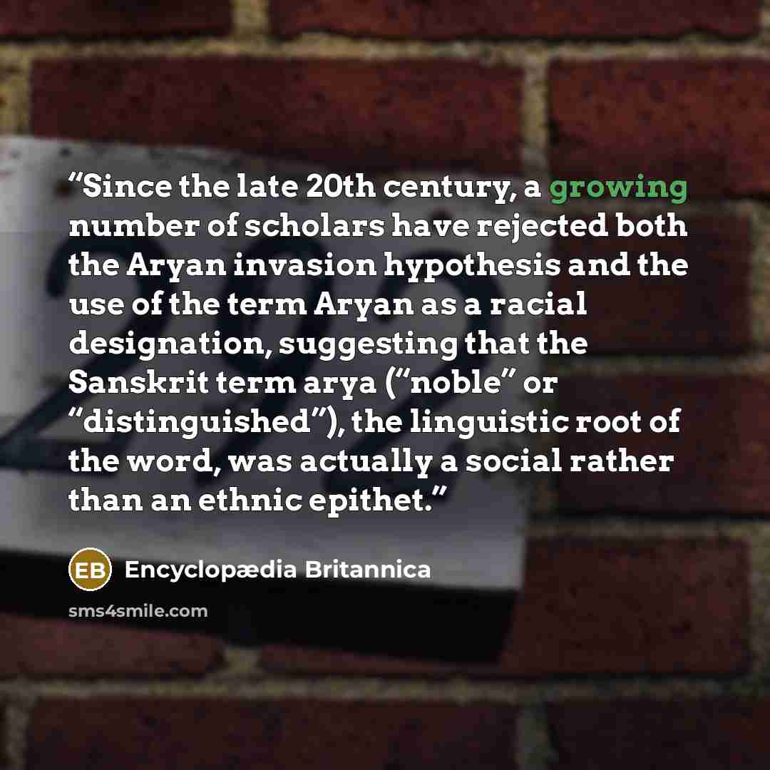 “Since the late 20th century, a growing number of scholars have rejected both the Aryan invasion hypothesis and the use of the term Aryan as a racial designation, suggesting that the Sanskrit term arya (“noble” or “distinguished”), the linguistic root of the word, was actually a social rather than…” quote by Encyclopædia Britannica
