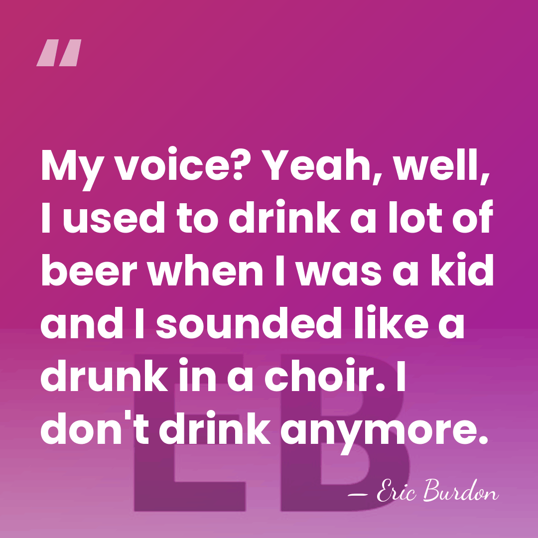 My voice? Yeah, well, I used to drink a lot of beer&hellip; - Eric Burdon