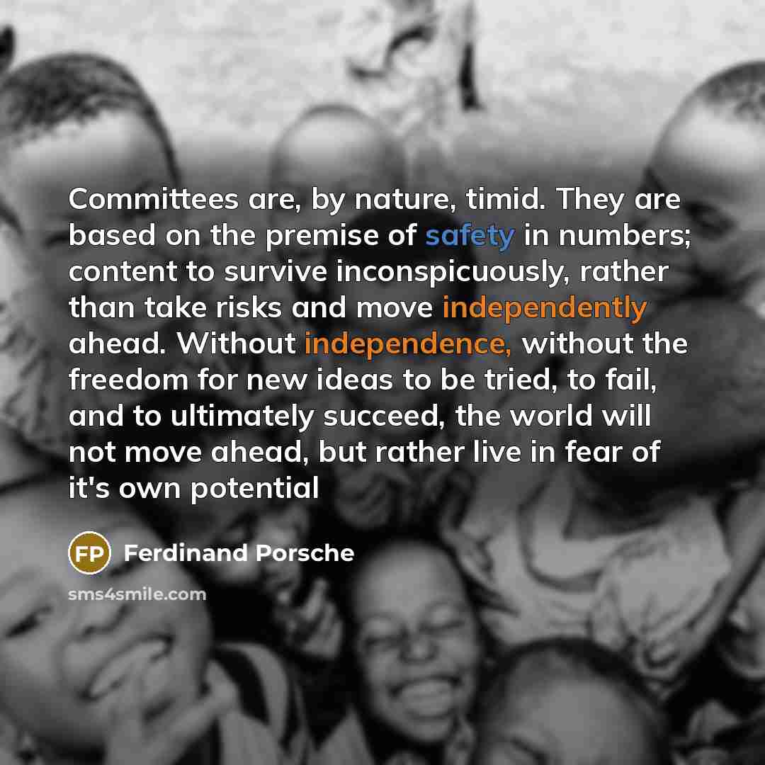 “Committees are, by nature, timid. They are based on the premise of safety in numbers; content to survive inconspicuously, rather than take risks and move independently ahead. Without independence, without the freedom for new ideas to be tried, to fail, and to ultimately succeed, the world will not…” quote by Ferdinand Porsche