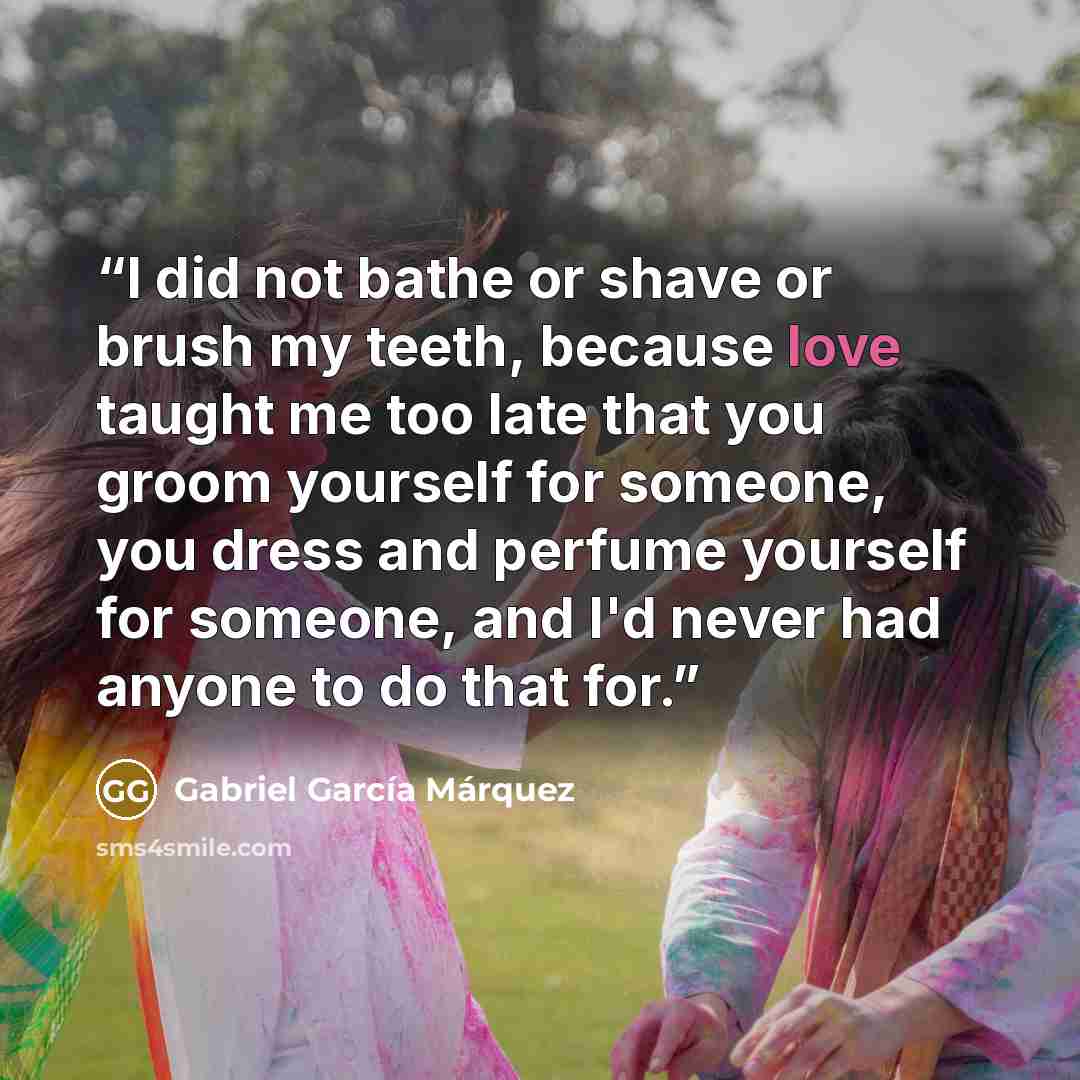 “I did not bathe or shave or brush my teeth, because love taught me too late that you groom yourself for someone, you dress and perfume yourself for someone, and I'd never had anyone to do that for.” quote by Gabriel García Márquez