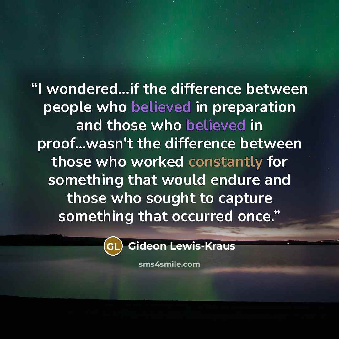 “I wondered...if the difference between people who believed in preparation and those who believed in proof...wasn't the difference between those who worked constantly for something that would endure and those who sought to capture something that occurred once.” quote by Gideon Lewis-Kraus