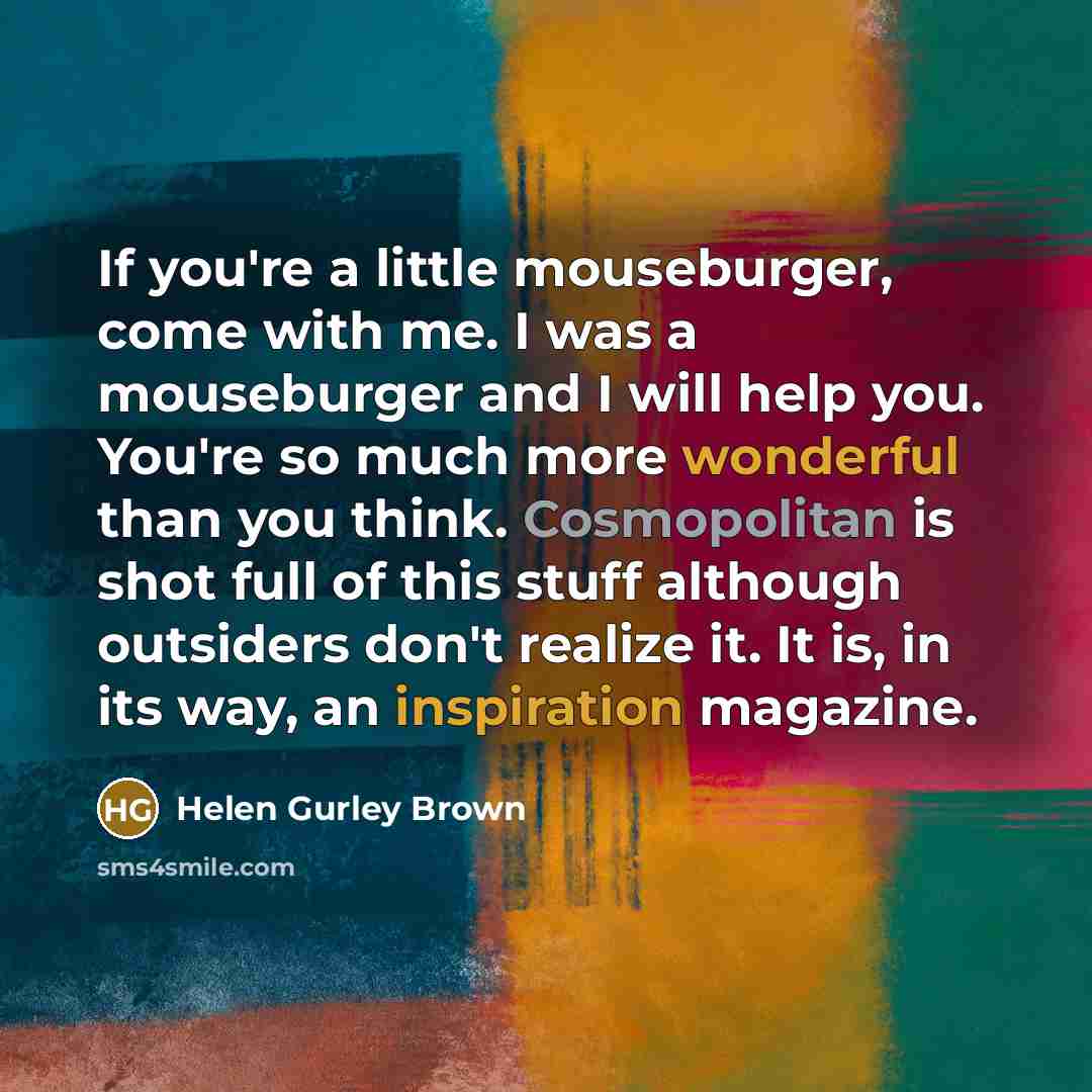 “If you're a little mouseburger, come with me. I was a mouseburger and I will help you. You're so much more wonderful than you think. Cosmopolitan is shot full of this stuff although outsiders don't realize it. It is, in its way, an inspiration magazine.” quote by Helen Gurley Brown