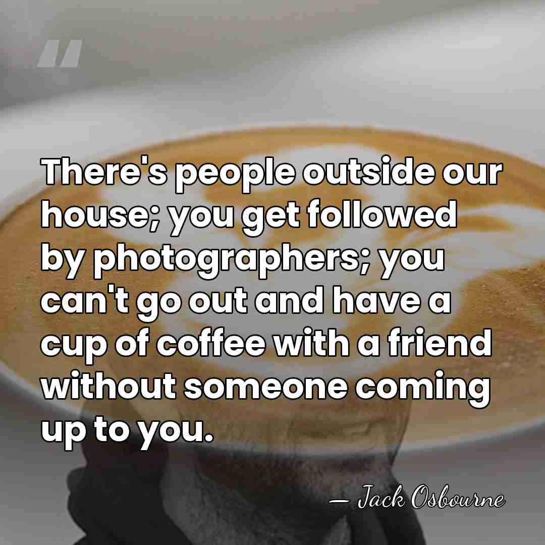 There's people outside our house; you get followed by photographers; you can't&hellip; - Jack Osbourne
