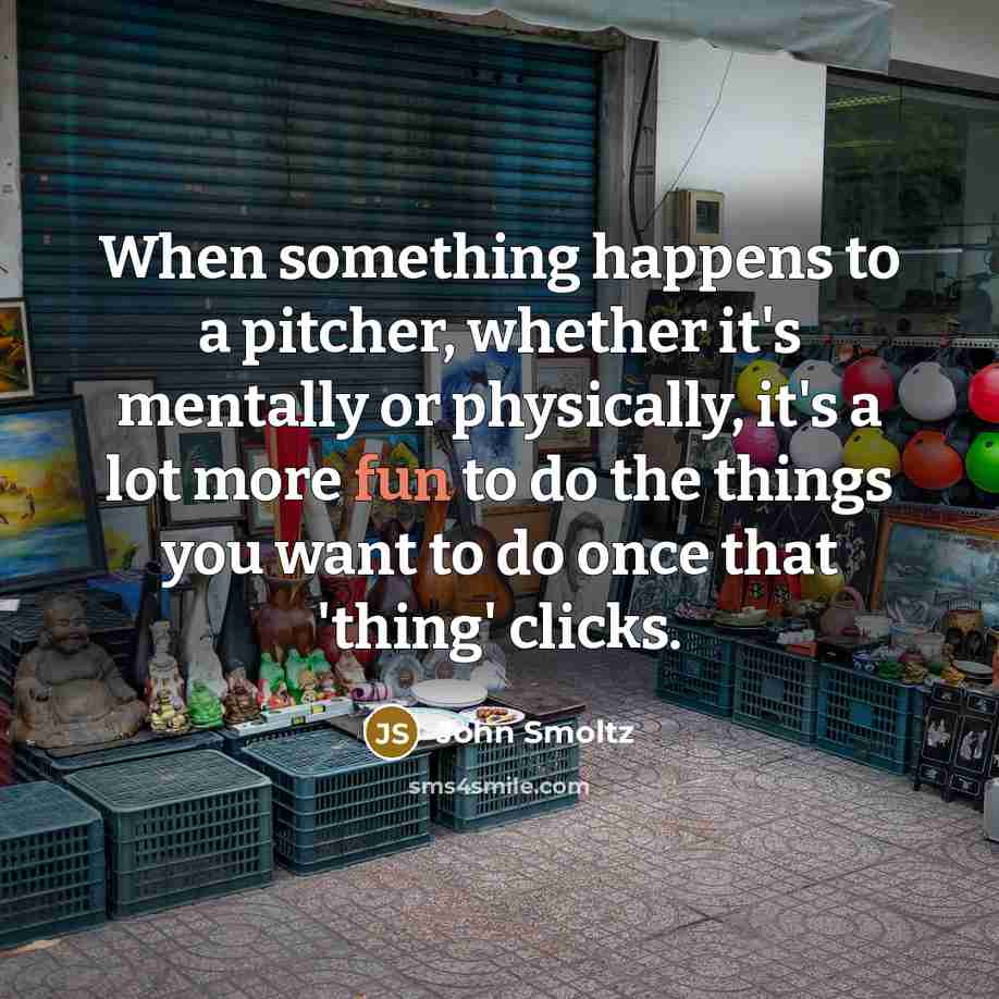 “When something happens to a pitcher, whether it's mentally or physically, it's a lot more fun to do the things you want to do once that 'thing' clicks.” quote by John Smoltz
