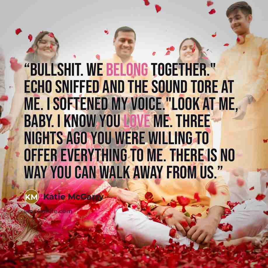 “Bullshit. We belong together." Echo sniffed and the sound tore at me. I softened my voice."Look at me, baby. I know you love me. Three nights ago you were willing to offer everything to me. There is no way you can walk away from us.” quote by Katie McGarry