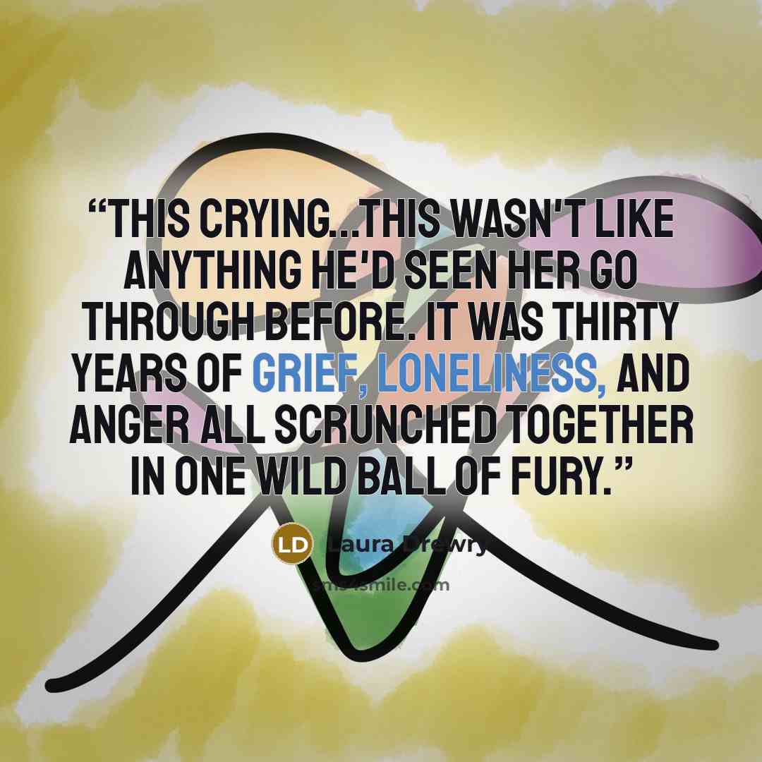 “This crying...this wasn't like anything he'd seen her go through before. It was thirty years of grief, loneliness, and anger all scrunched together in one wild ball of fury.” quote by Laura Drewry