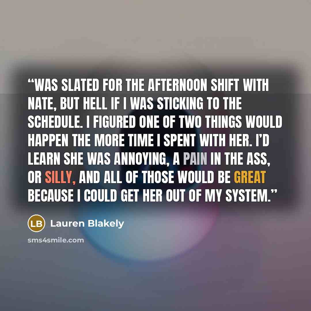 “was slated for the afternoon shift with Nate, but hell if I was sticking to the schedule. I figured one of two things would happen the more time I spent with her. I’d learn she was annoying, a pain in the ass, or silly, and all of those would be great because I could get her out of my system.” quote by Lauren Blakely