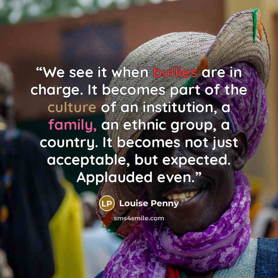 “We see it when bullies are in charge. It becomes part of the culture of an institution, a family, an ethnic group, a country. It becomes not just acceptable, but expected. Applauded even.” quote by Louise Penny