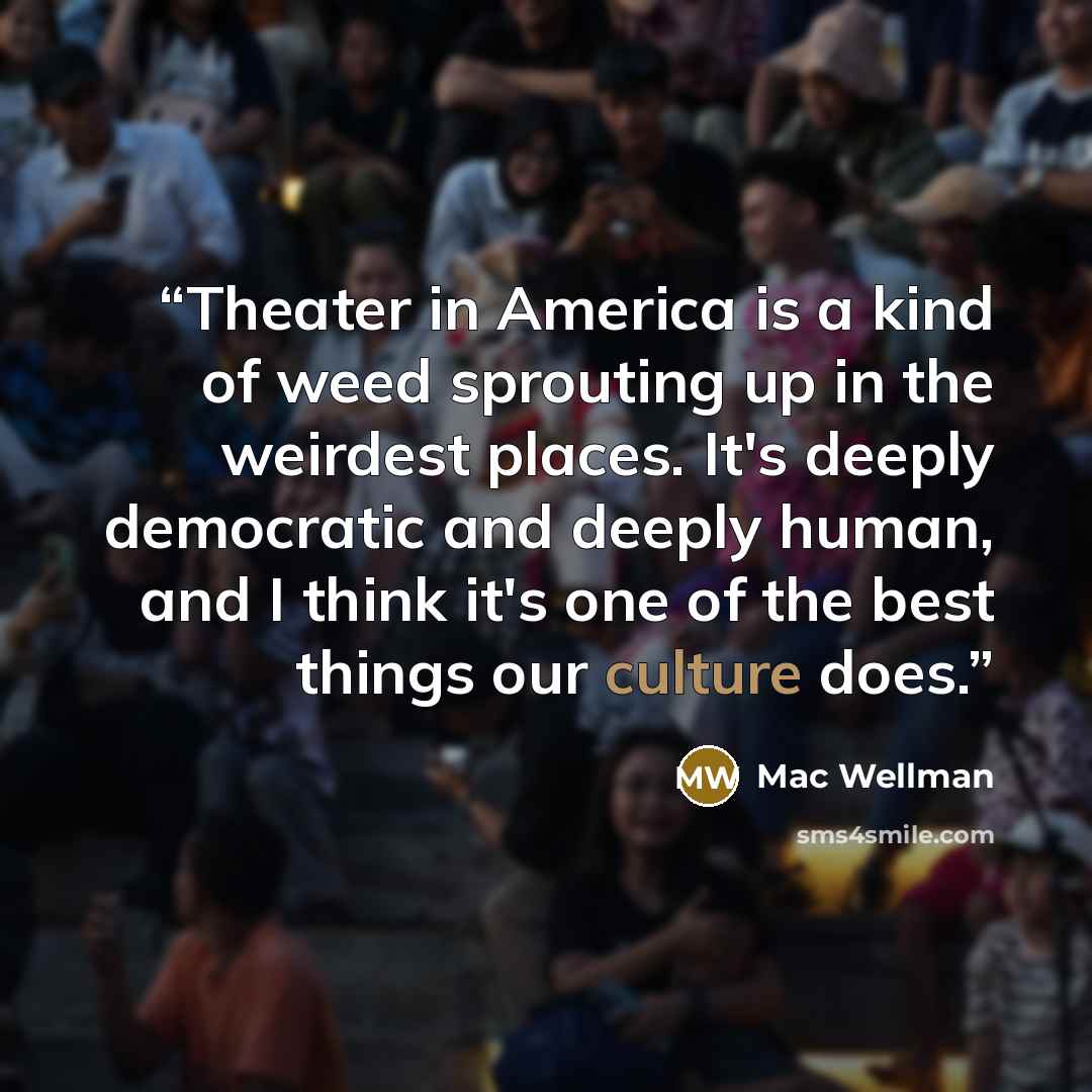 “Theater in America is a kind of weed sprouting up in the weirdest places. It's deeply democratic and deeply human, and I think it's one of the best things our culture does.” quote by Mac Wellman