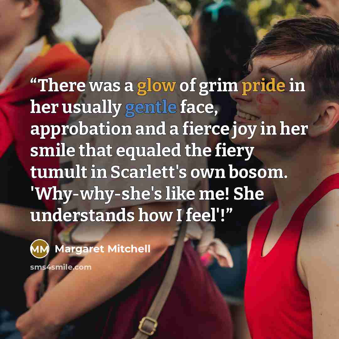 “There was a glow of grim pride in her usually gentle face, approbation and a fierce joy in her smile that equaled the fiery tumult in Scarlett's own bosom. 'Why-why-she's like me! She understands how I feel'!” quote by Margaret Mitchell