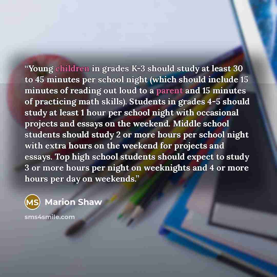 “Young children in grades K-3 should study at least 30 to 45 minutes per school night (which should include 15 minutes of reading out loud to a parent and 15 minutes of practicing math skills). Students in grades 4-5 should study at least 1 hour per school night with occasional projects and essays…” quote by Marion Shaw