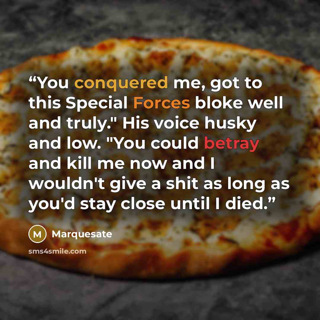 “You conquered me, got to this Special Forces bloke well and truly." His voice husky and low. "You could betray and kill me now and I wouldn't give a shit as long as you'd stay close until I died.” quote by Marquesate