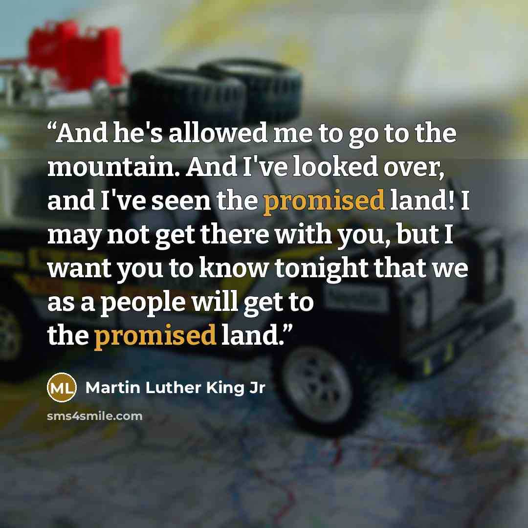 “And he's allowed me to go to the mountain. And I've looked over, and I've seen the promised land! I may not get there with you, but I want you to know tonight that we as a people will get to the promised land.” quote by Martin Luther King Jr