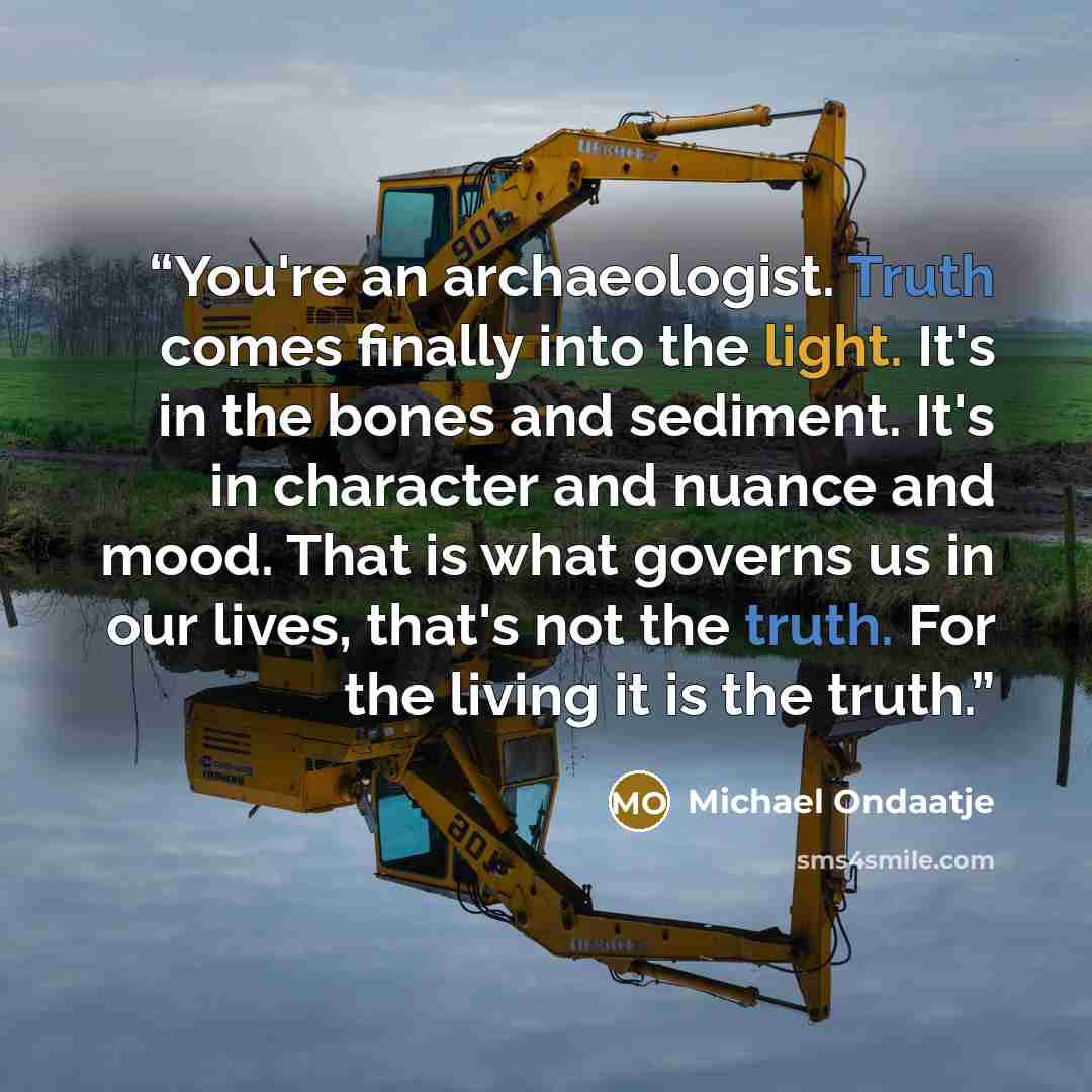 “You're an archaeologist. Truth comes finally into the light. It's in the bones and sediment. It's in character and nuance and mood. That is what governs us in our lives, that's not the truth. For the living it is the truth.” quote by Michael Ondaatje