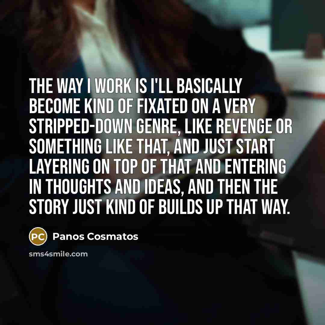 “The way I work is I'll basically become kind of fixated on a very stripped-down genre, like revenge or something like that, and just start layering on top of that and entering in thoughts and ideas, and then the story just kind of builds up that way.” quote by Panos Cosmatos