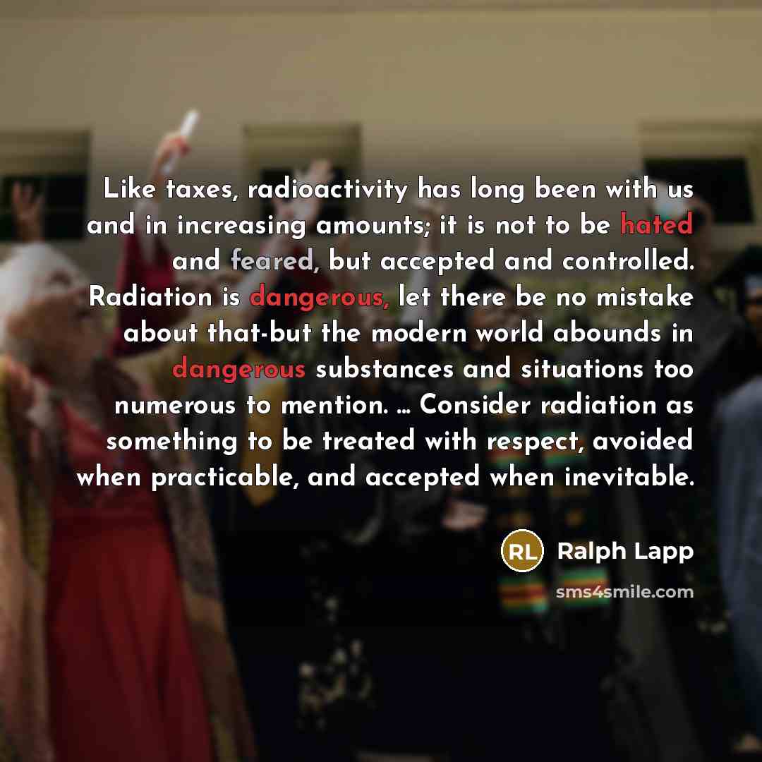 “Like taxes, radioactivity has long been with us and in increasing amounts; it is not to be hated and feared, but accepted and controlled. Radiation is dangerous, let there be no mistake about that-but the modern world abounds in dangerous substances and situations too numerous to mention…” quote by Ralph Lapp
