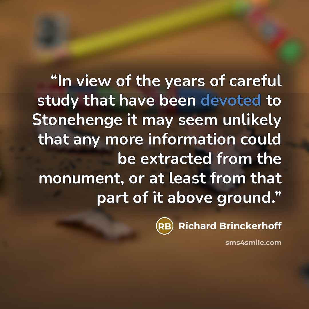 “In view of the years of careful study that have been devoted to Stonehenge it may seem unlikely that any more information could be extracted from the monument, or at least from that part of it above ground.” quote by Richard Brinckerhoff