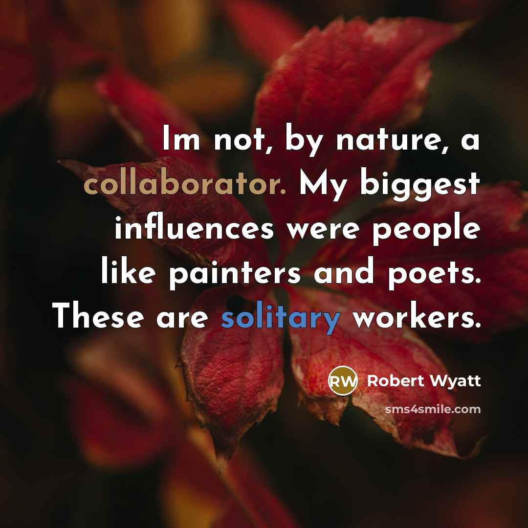 “Im not, by nature, a collaborator. My biggest influences were people like painters and poets. These are solitary workers.” quote by Robert Wyatt