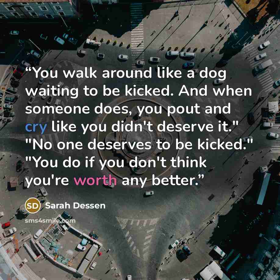 “You walk around like a dog waiting to be kicked. And when someone does, you pout and cry like you didn't deserve it." "No one deserves to be kicked." "You do if you don't think you're worth any better.” quote by Sarah Dessen