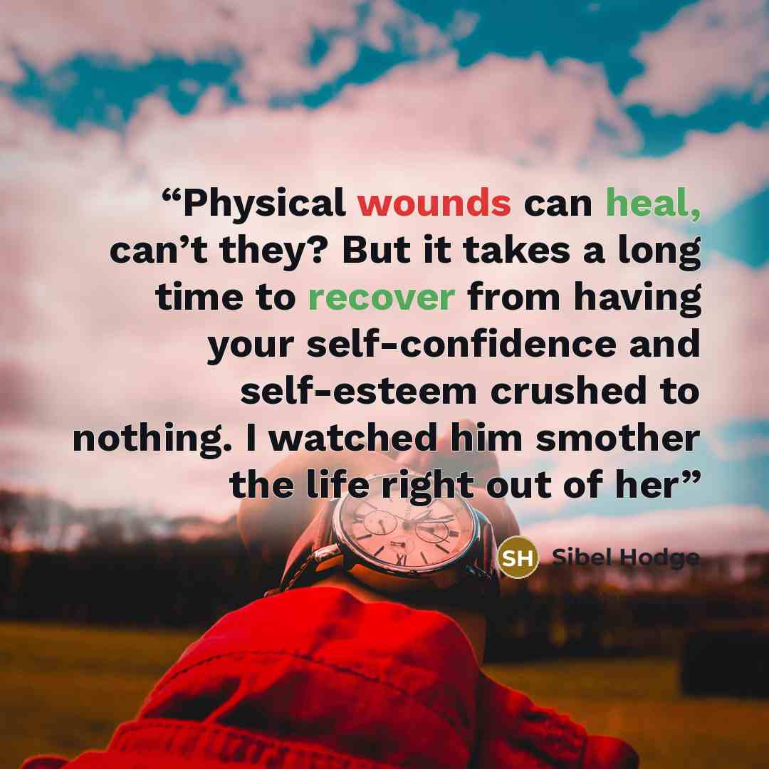 “Physical wounds can heal, can’t they? But it takes a long time to recover from having your self-confidence and self-esteem crushed to nothing. I watched him smother the life right out of her” quote by Sibel Hodge