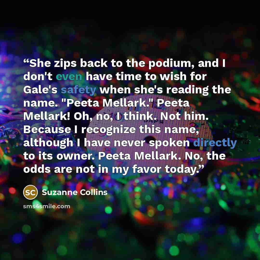 “She zips back to the podium, and I don't even have time to wish for Gale's safety when she's reading the name. "Peeta Mellark." Peeta Mellark! Oh, no, I think. Not him. Because I recognize this name, although I have never spoken directly to its owner. Peeta Mellark. No, the odds are not in my…” quote by Suzanne Collins